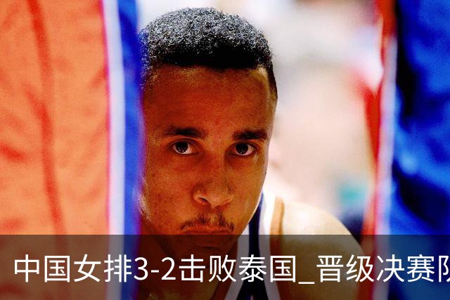 中国女排3-2击败泰国 晋级决赛队员表现多元化