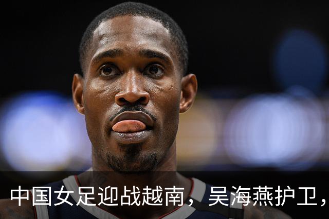 中国女足迎战越南，吴海燕护卫，王霜引领攻势