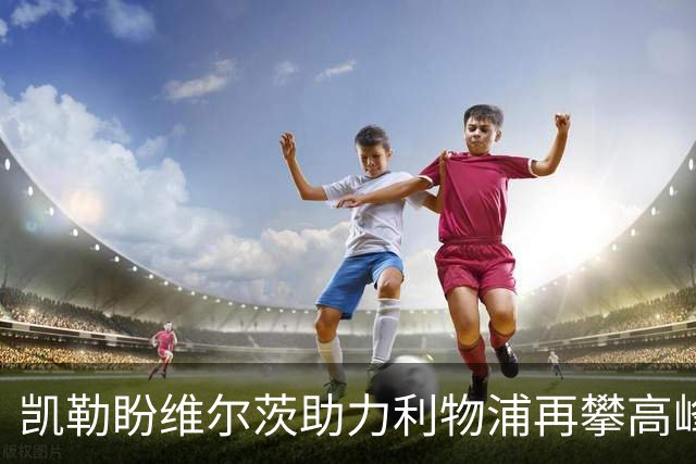 凯勒盼维尔茨助力利物浦再攀高峰，但防守需有所改进