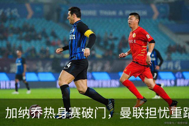 加纳乔热身赛破门，曼联担忧重蹈桑乔覆辙