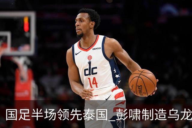国足半场领先泰国 彭啸制造乌龙 毛伟杰失良机
